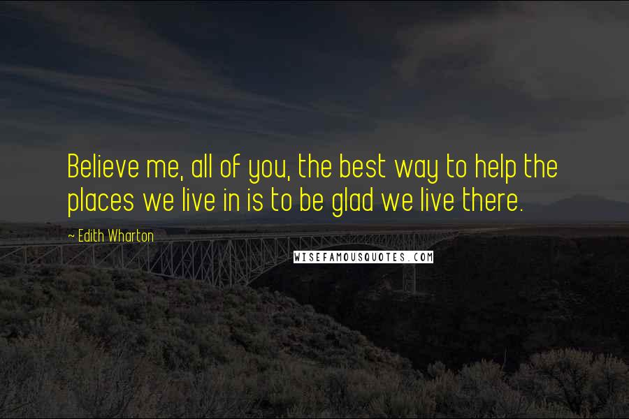 Edith Wharton Quotes: Believe me, all of you, the best way to help the places we live in is to be glad we live there.