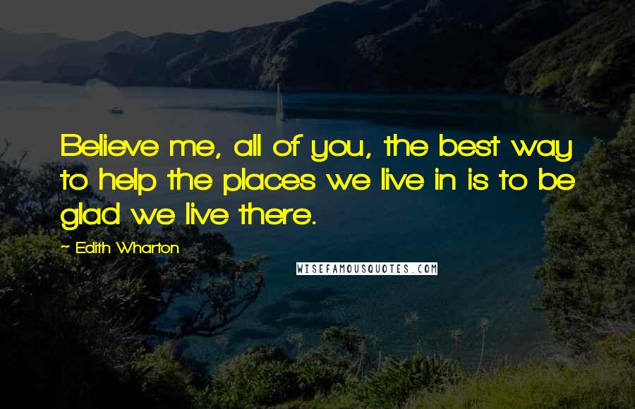 Edith Wharton Quotes: Believe me, all of you, the best way to help the places we live in is to be glad we live there.