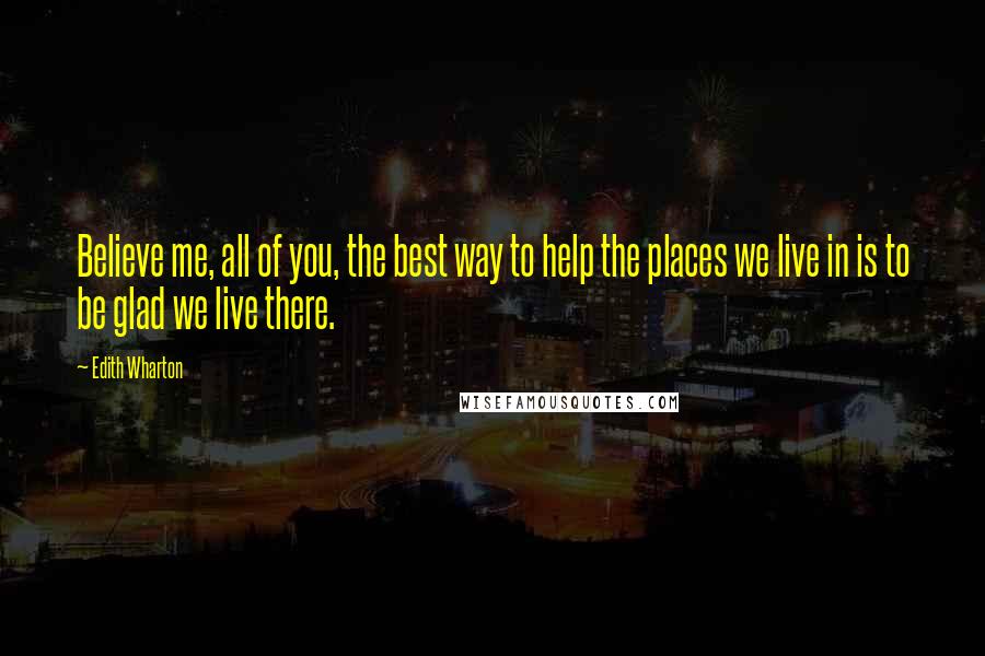 Edith Wharton Quotes: Believe me, all of you, the best way to help the places we live in is to be glad we live there.