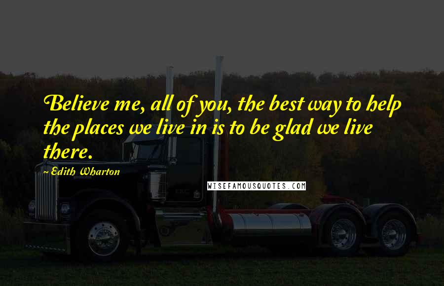 Edith Wharton Quotes: Believe me, all of you, the best way to help the places we live in is to be glad we live there.