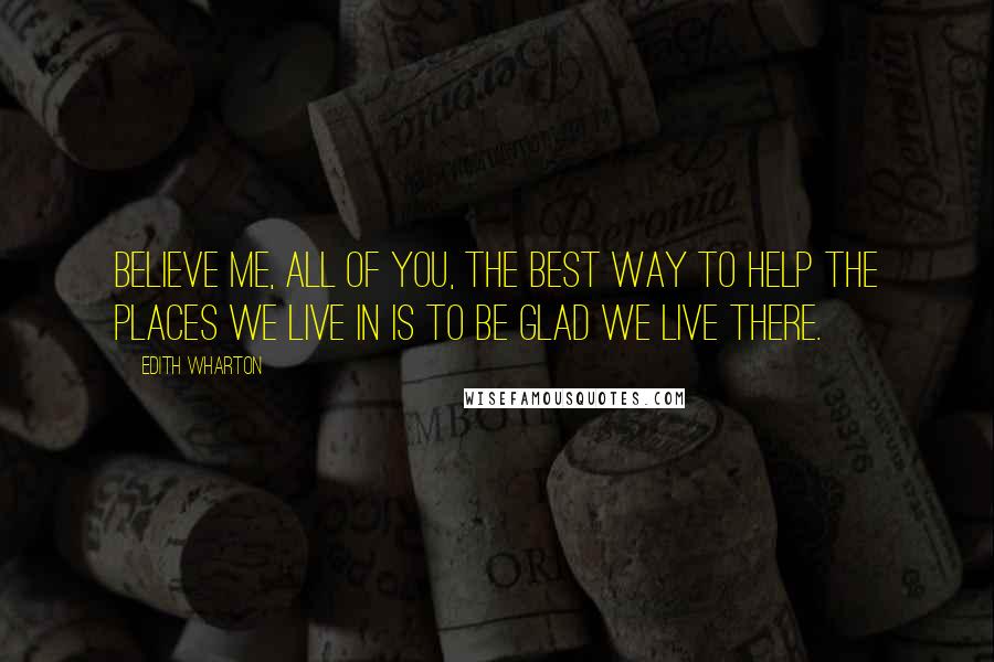 Edith Wharton Quotes: Believe me, all of you, the best way to help the places we live in is to be glad we live there.