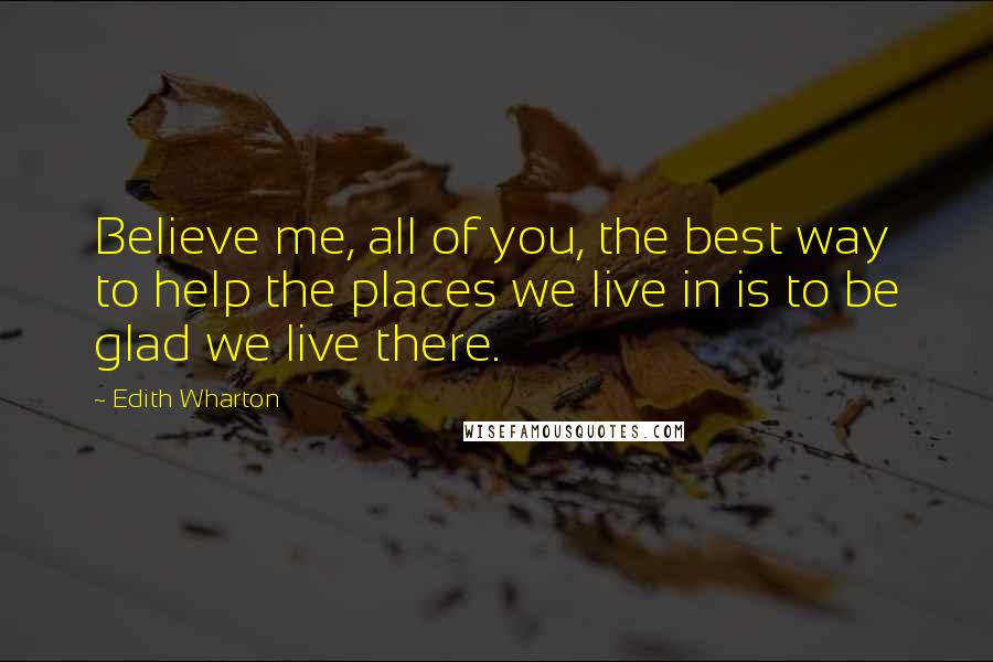 Edith Wharton Quotes: Believe me, all of you, the best way to help the places we live in is to be glad we live there.