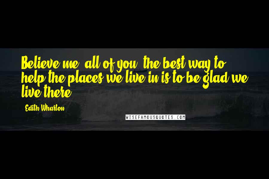 Edith Wharton Quotes: Believe me, all of you, the best way to help the places we live in is to be glad we live there.