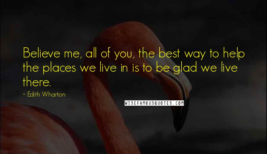 Edith Wharton Quotes: Believe me, all of you, the best way to help the places we live in is to be glad we live there.