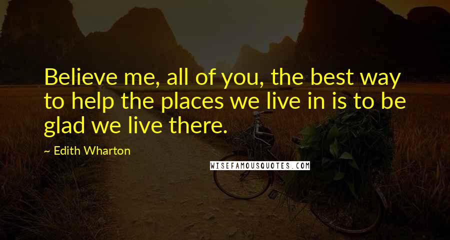 Edith Wharton Quotes: Believe me, all of you, the best way to help the places we live in is to be glad we live there.