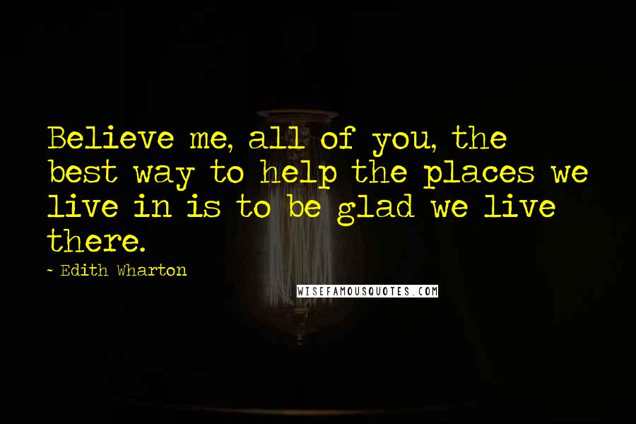 Edith Wharton Quotes: Believe me, all of you, the best way to help the places we live in is to be glad we live there.