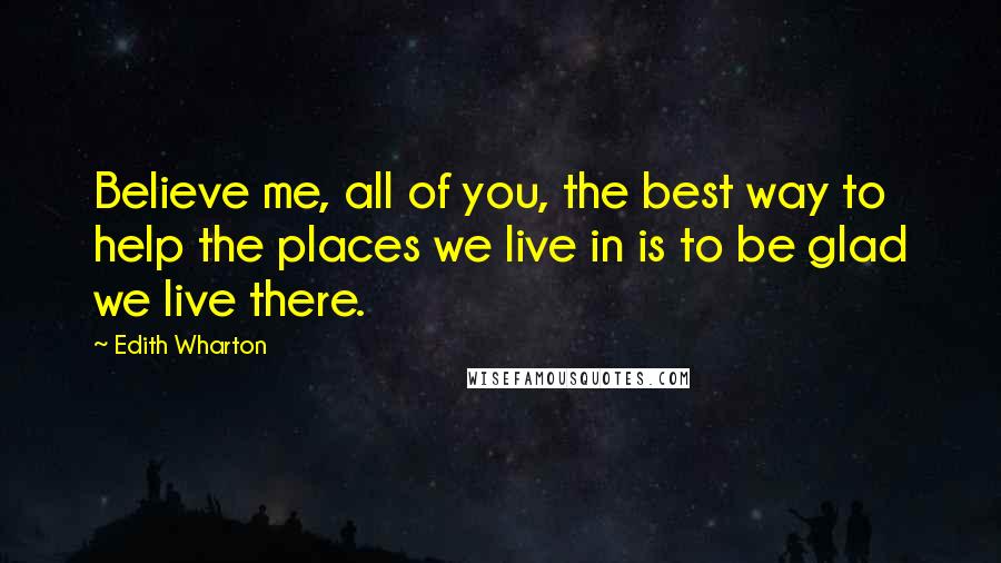 Edith Wharton Quotes: Believe me, all of you, the best way to help the places we live in is to be glad we live there.