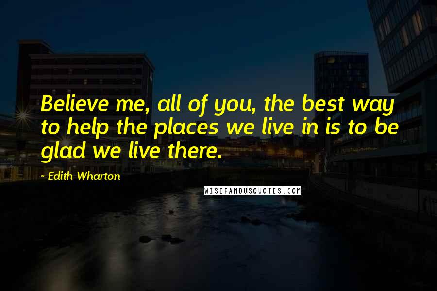 Edith Wharton Quotes: Believe me, all of you, the best way to help the places we live in is to be glad we live there.