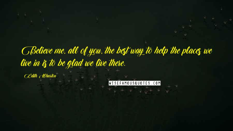 Edith Wharton Quotes: Believe me, all of you, the best way to help the places we live in is to be glad we live there.