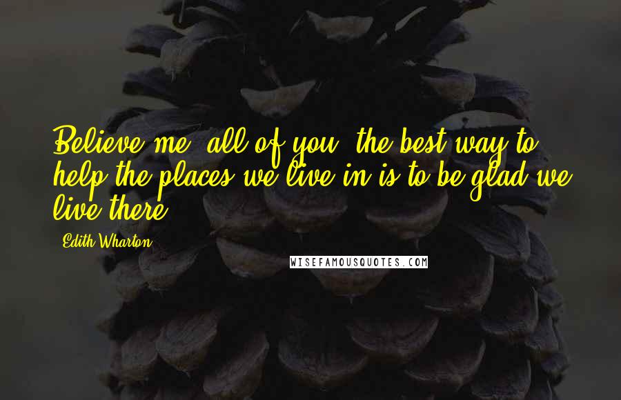 Edith Wharton Quotes: Believe me, all of you, the best way to help the places we live in is to be glad we live there.