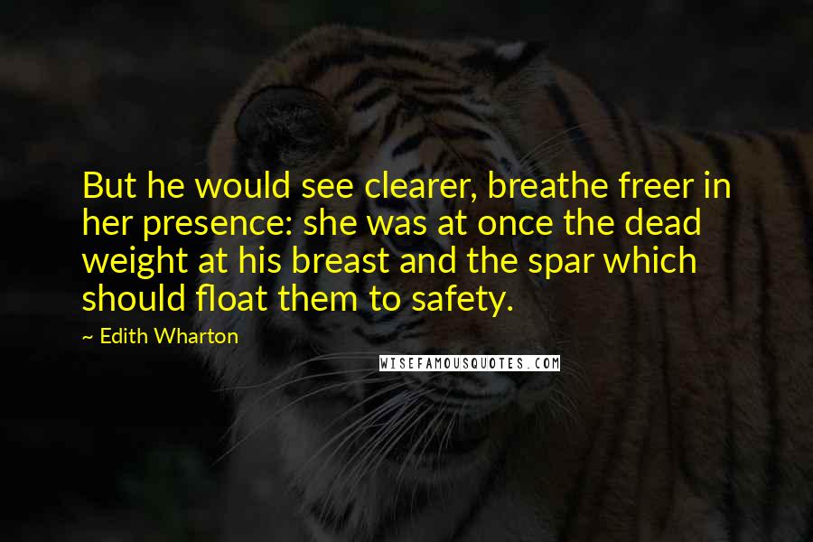 Edith Wharton Quotes: But he would see clearer, breathe freer in her presence: she was at once the dead weight at his breast and the spar which should float them to safety.
