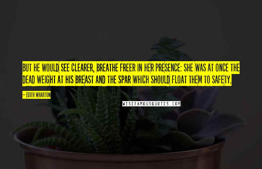 Edith Wharton Quotes: But he would see clearer, breathe freer in her presence: she was at once the dead weight at his breast and the spar which should float them to safety.