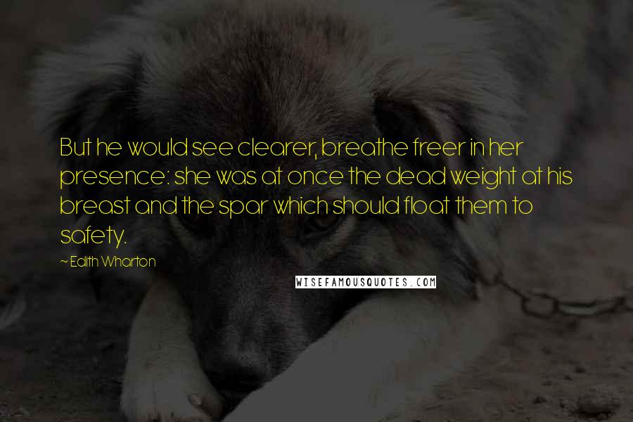 Edith Wharton Quotes: But he would see clearer, breathe freer in her presence: she was at once the dead weight at his breast and the spar which should float them to safety.