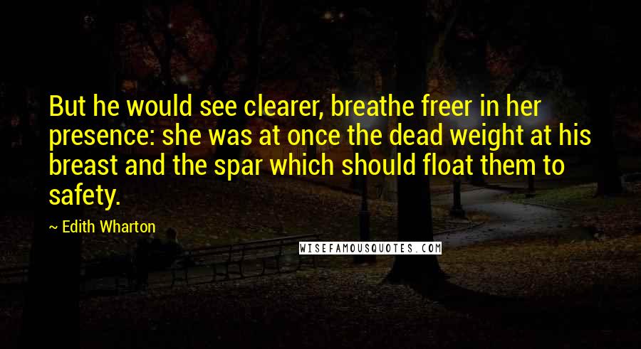 Edith Wharton Quotes: But he would see clearer, breathe freer in her presence: she was at once the dead weight at his breast and the spar which should float them to safety.