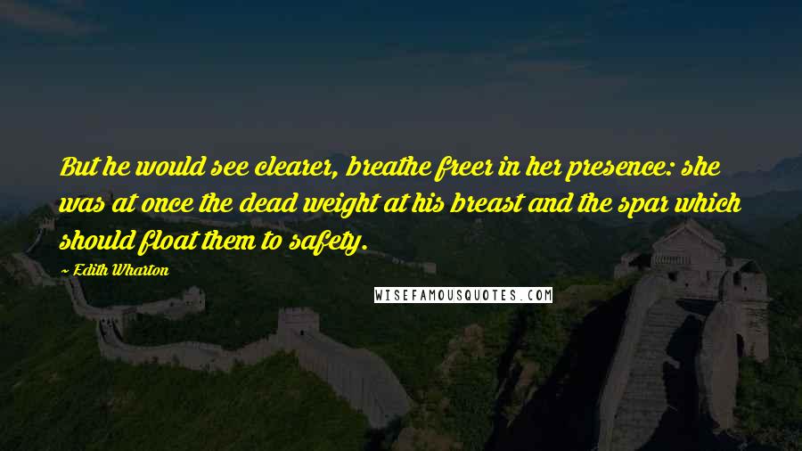 Edith Wharton Quotes: But he would see clearer, breathe freer in her presence: she was at once the dead weight at his breast and the spar which should float them to safety.