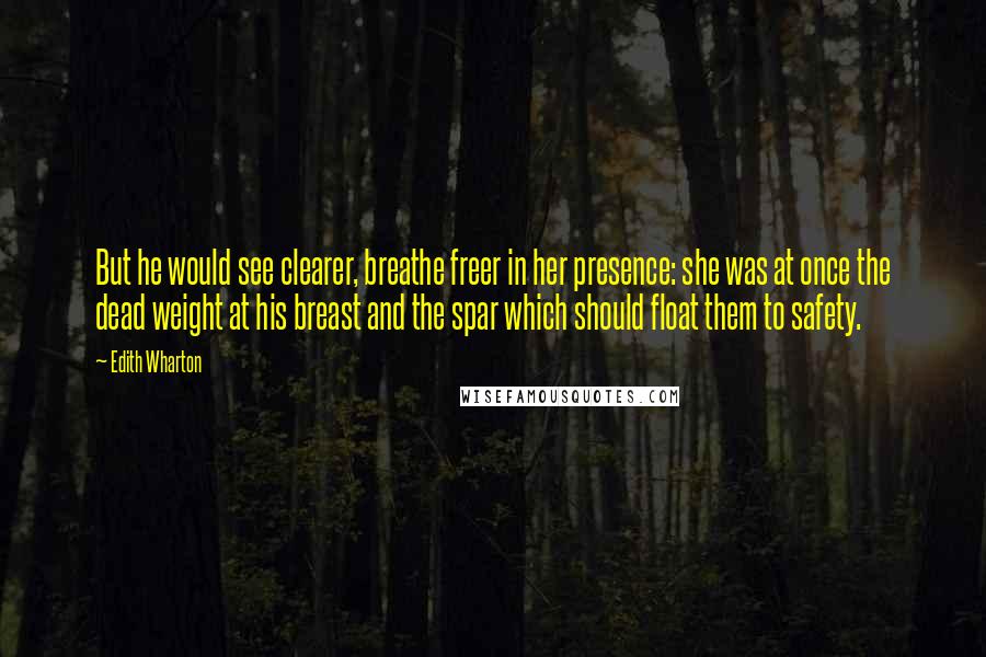 Edith Wharton Quotes: But he would see clearer, breathe freer in her presence: she was at once the dead weight at his breast and the spar which should float them to safety.