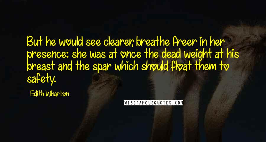 Edith Wharton Quotes: But he would see clearer, breathe freer in her presence: she was at once the dead weight at his breast and the spar which should float them to safety.