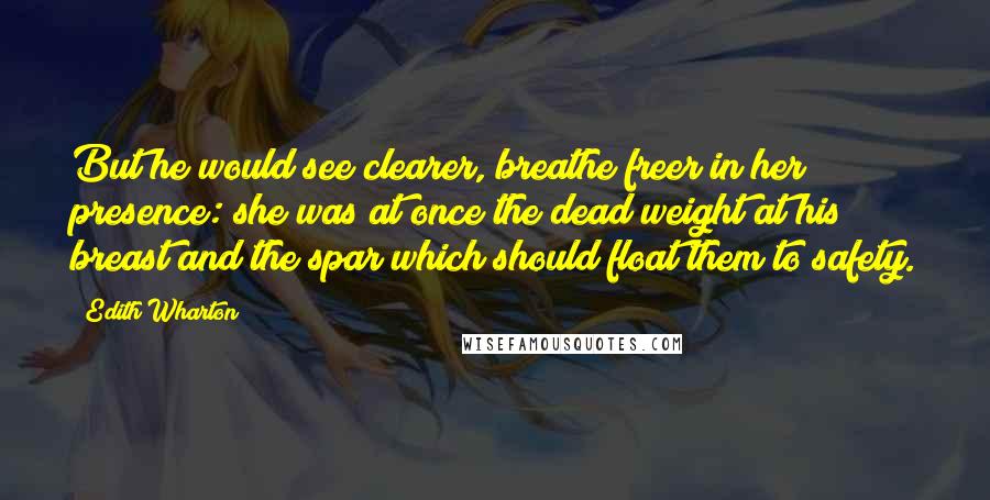 Edith Wharton Quotes: But he would see clearer, breathe freer in her presence: she was at once the dead weight at his breast and the spar which should float them to safety.
