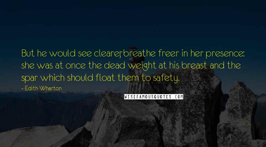 Edith Wharton Quotes: But he would see clearer, breathe freer in her presence: she was at once the dead weight at his breast and the spar which should float them to safety.