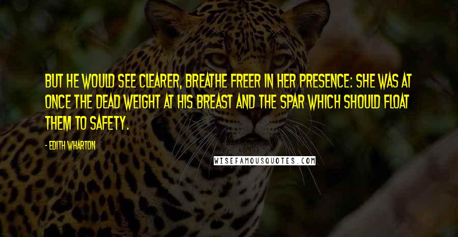 Edith Wharton Quotes: But he would see clearer, breathe freer in her presence: she was at once the dead weight at his breast and the spar which should float them to safety.