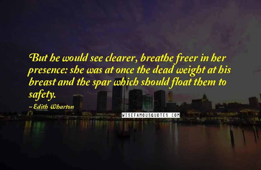 Edith Wharton Quotes: But he would see clearer, breathe freer in her presence: she was at once the dead weight at his breast and the spar which should float them to safety.