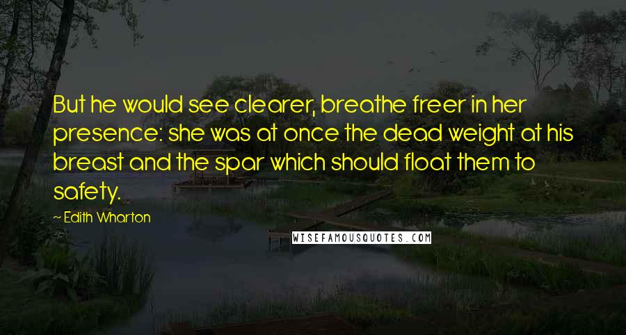 Edith Wharton Quotes: But he would see clearer, breathe freer in her presence: she was at once the dead weight at his breast and the spar which should float them to safety.