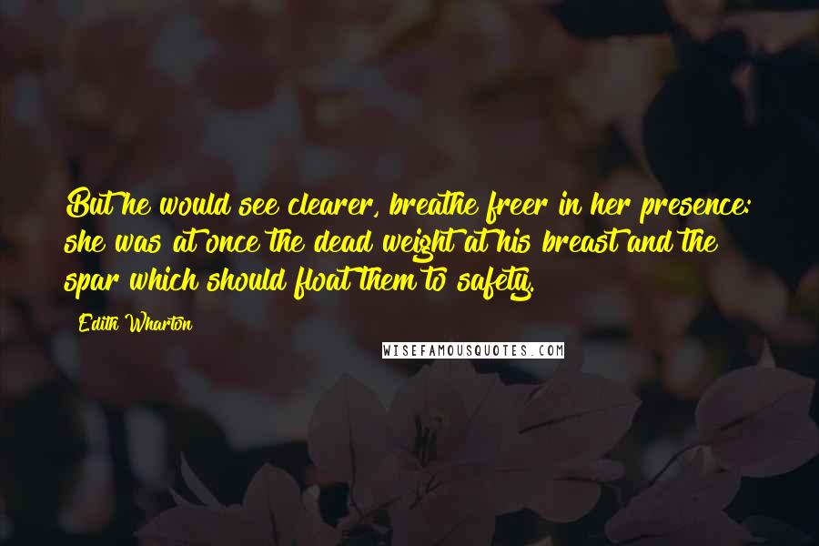 Edith Wharton Quotes: But he would see clearer, breathe freer in her presence: she was at once the dead weight at his breast and the spar which should float them to safety.