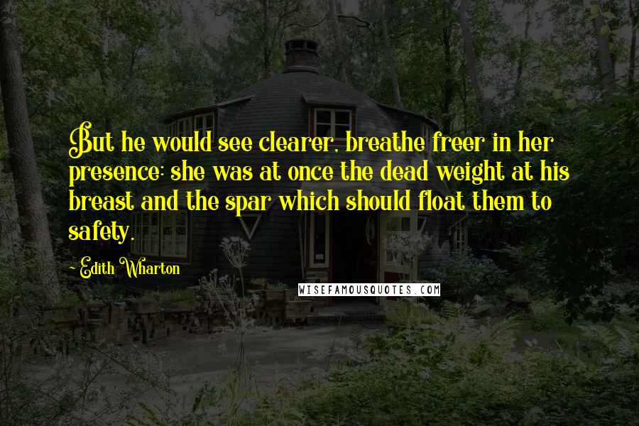 Edith Wharton Quotes: But he would see clearer, breathe freer in her presence: she was at once the dead weight at his breast and the spar which should float them to safety.