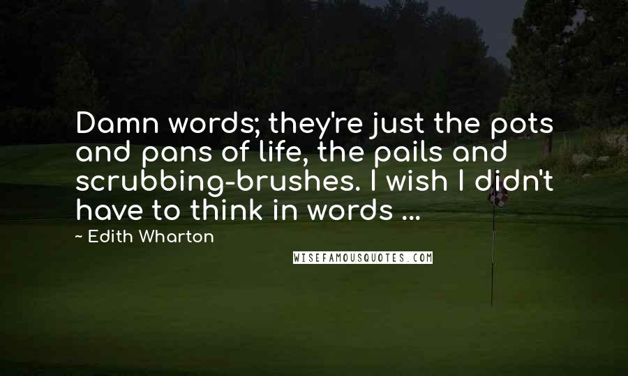 Edith Wharton Quotes: Damn words; they're just the pots and pans of life, the pails and scrubbing-brushes. I wish I didn't have to think in words ...