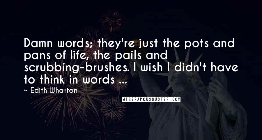 Edith Wharton Quotes: Damn words; they're just the pots and pans of life, the pails and scrubbing-brushes. I wish I didn't have to think in words ...
