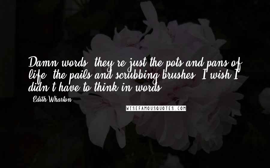 Edith Wharton Quotes: Damn words; they're just the pots and pans of life, the pails and scrubbing-brushes. I wish I didn't have to think in words ...