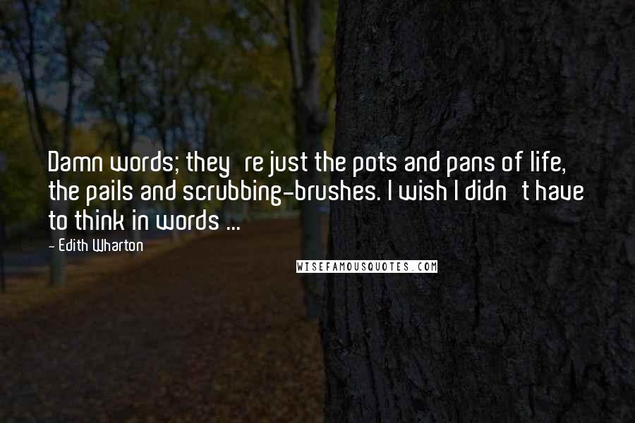 Edith Wharton Quotes: Damn words; they're just the pots and pans of life, the pails and scrubbing-brushes. I wish I didn't have to think in words ...