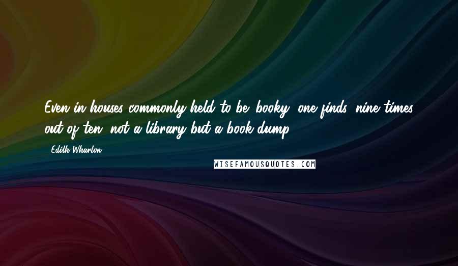Edith Wharton Quotes: Even in houses commonly held to be 'booky' one finds, nine times out of ten, not a library but a book-dump.