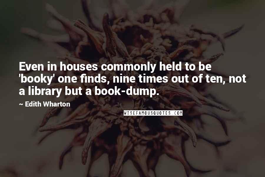 Edith Wharton Quotes: Even in houses commonly held to be 'booky' one finds, nine times out of ten, not a library but a book-dump.