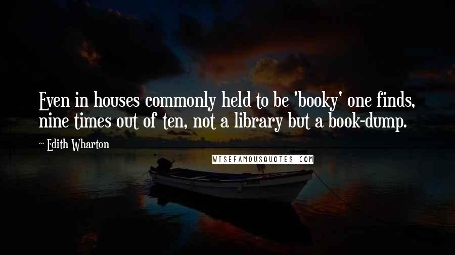 Edith Wharton Quotes: Even in houses commonly held to be 'booky' one finds, nine times out of ten, not a library but a book-dump.