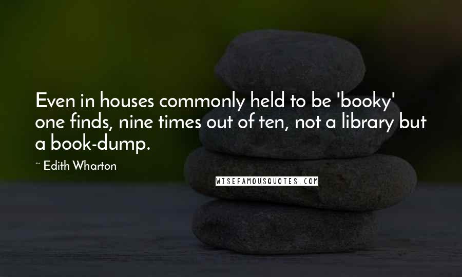 Edith Wharton Quotes: Even in houses commonly held to be 'booky' one finds, nine times out of ten, not a library but a book-dump.