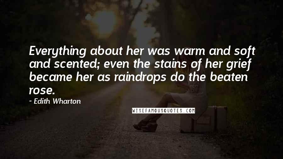 Edith Wharton Quotes: Everything about her was warm and soft and scented; even the stains of her grief became her as raindrops do the beaten rose.