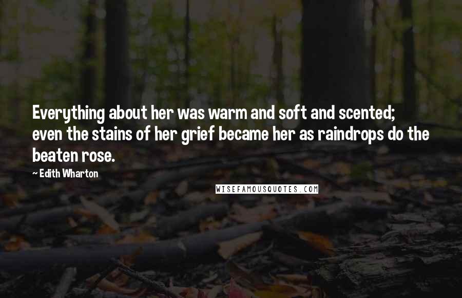 Edith Wharton Quotes: Everything about her was warm and soft and scented; even the stains of her grief became her as raindrops do the beaten rose.