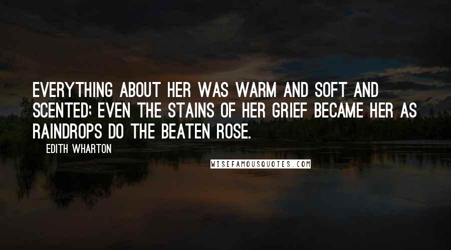 Edith Wharton Quotes: Everything about her was warm and soft and scented; even the stains of her grief became her as raindrops do the beaten rose.