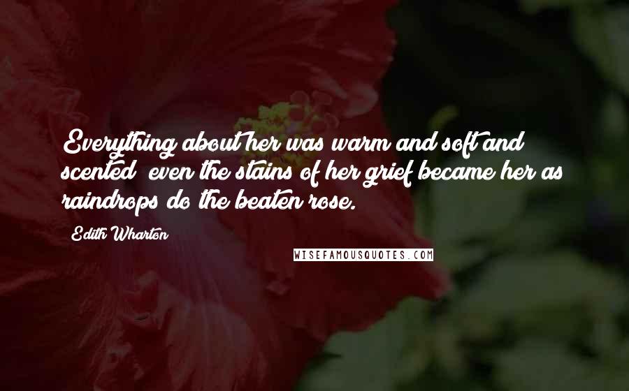 Edith Wharton Quotes: Everything about her was warm and soft and scented; even the stains of her grief became her as raindrops do the beaten rose.