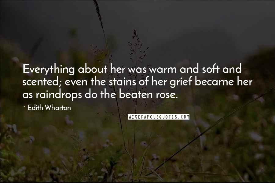 Edith Wharton Quotes: Everything about her was warm and soft and scented; even the stains of her grief became her as raindrops do the beaten rose.