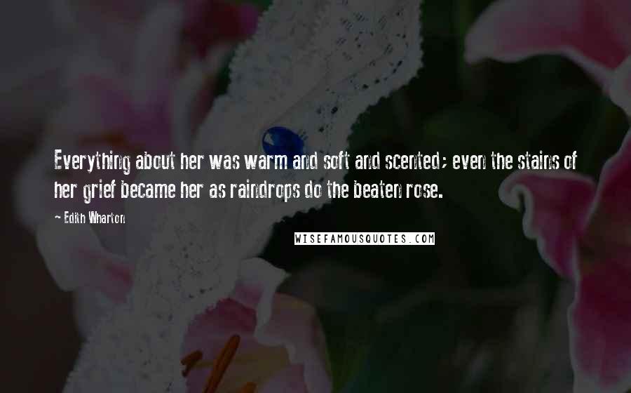 Edith Wharton Quotes: Everything about her was warm and soft and scented; even the stains of her grief became her as raindrops do the beaten rose.