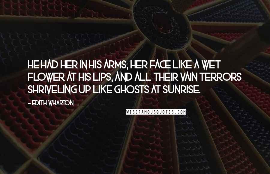 Edith Wharton Quotes: He had her in his arms, her face like a wet flower at his lips, and all their vain terrors shriveling up like ghosts at sunrise.