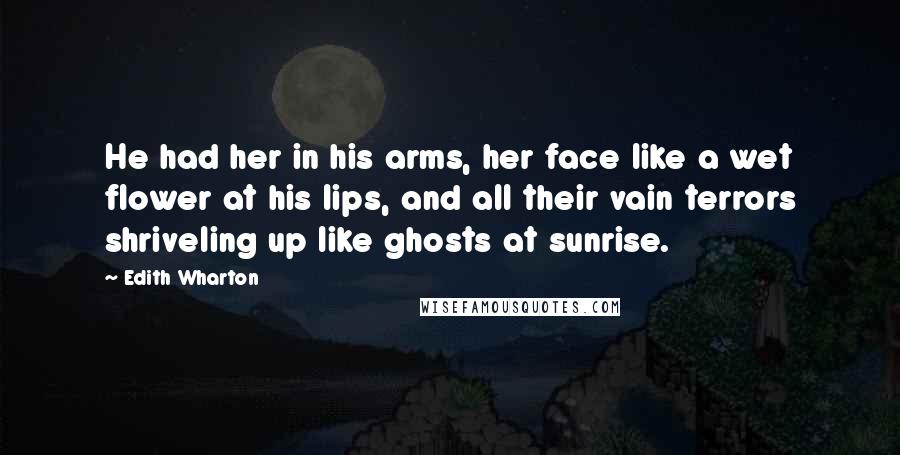 Edith Wharton Quotes: He had her in his arms, her face like a wet flower at his lips, and all their vain terrors shriveling up like ghosts at sunrise.