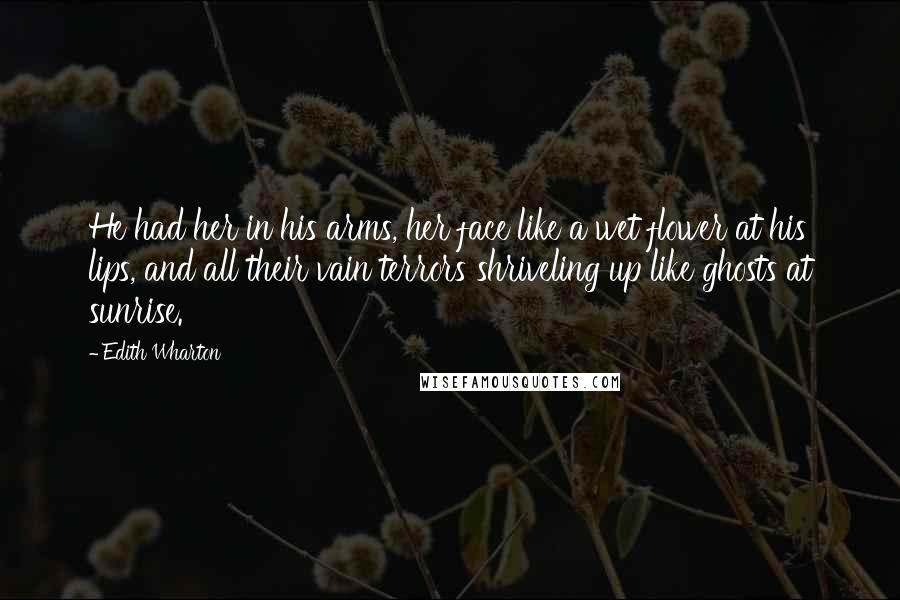 Edith Wharton Quotes: He had her in his arms, her face like a wet flower at his lips, and all their vain terrors shriveling up like ghosts at sunrise.