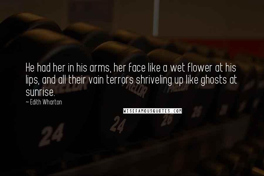 Edith Wharton Quotes: He had her in his arms, her face like a wet flower at his lips, and all their vain terrors shriveling up like ghosts at sunrise.