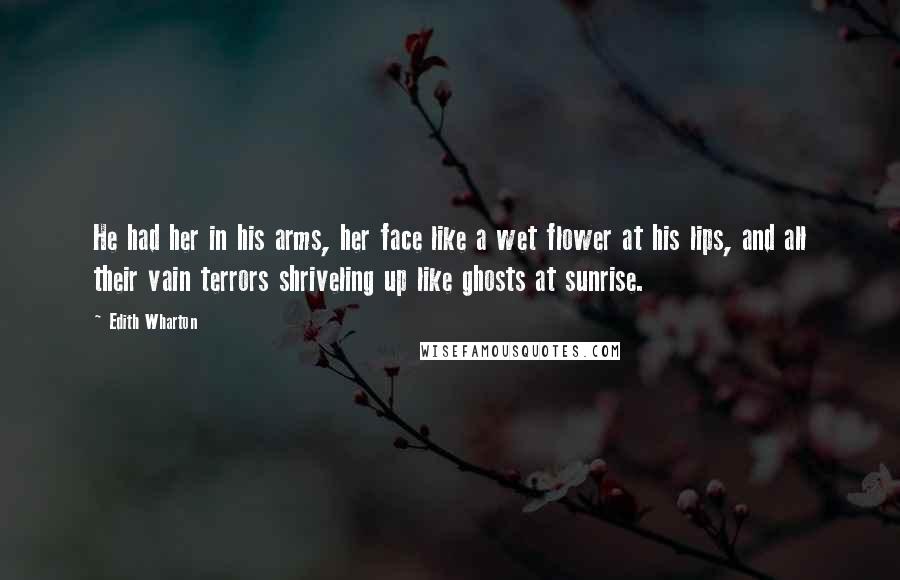Edith Wharton Quotes: He had her in his arms, her face like a wet flower at his lips, and all their vain terrors shriveling up like ghosts at sunrise.