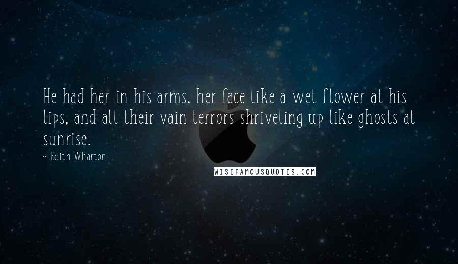 Edith Wharton Quotes: He had her in his arms, her face like a wet flower at his lips, and all their vain terrors shriveling up like ghosts at sunrise.