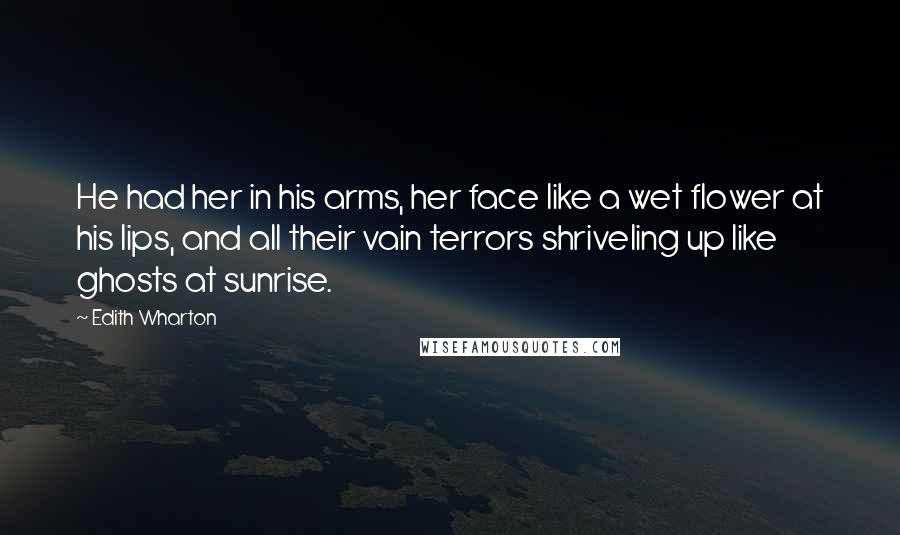 Edith Wharton Quotes: He had her in his arms, her face like a wet flower at his lips, and all their vain terrors shriveling up like ghosts at sunrise.