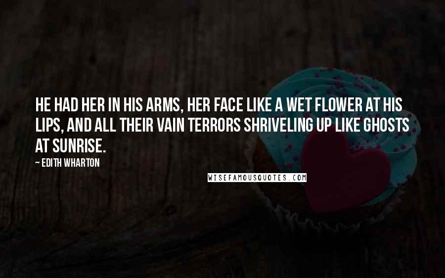 Edith Wharton Quotes: He had her in his arms, her face like a wet flower at his lips, and all their vain terrors shriveling up like ghosts at sunrise.